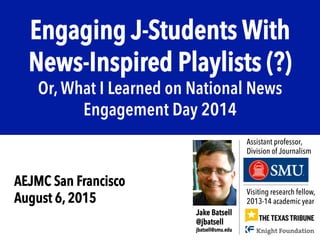 Engaging J-Students With
News-Inspired Playlists (?)
Or, What I Learned on National News
Engagement Day 2014
Visiting research fellow,
2013-14 academic year
Jake Batsell
@jbatsell
jbatsell@smu.edu
Assistant professor,
Division of Journalism
AEJMC San Francisco
August 6, 2015
 