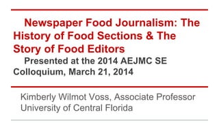 Newspaper Food Journalism: The
History of Food Sections & The
Story of Food Editors
Presented at the 2014 AEJMC SE
Colloquium, March 21, 2014
Kimberly Wilmot Voss, Associate Professor
University of Central Florida

 