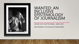 WANTED: AN
INCLUSIVE
EPISTEMOLOGY
OF JOURNALISM
WHOSE FACTS MATTER PANEL, AEJMC 2017
KIM PEARSON, THE COLLEGE OF NEW JERSEY
 