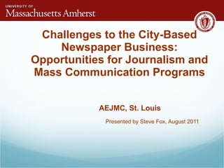 Challenges to the City-Based Newspaper Business: Opportunities for Journalism and Mass Communication Programs AEJMC, St. Louis Presented by Steve Fox, August 2011 
