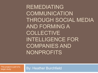Remediating Communication through Social Media and Forming a Collective Intelligence for Companies and Nonprofits By: Heather Burchfield This project is part of a larger study. 