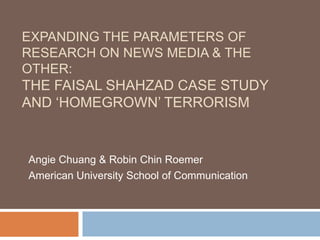 Expanding the Parameters of Research on News Media & the Other: The Faisal Shahzad Case Study and ‘Homegrown’ Terrorism Angie Chuang & Robin Chin Roemer American University School of Communication 