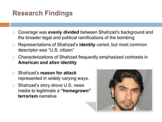Research FindingsCoverage was evenly divided between Shahzad’s background and the broader legal and political ramifications of the bombingRepresentations of Shahzad’sidentity varied, but most common descriptor was “U.S. citizen”Characterizations of Shahzad frequently emphasized contrasts in American and alien identityShahzad’sreason for attack represented in widely varying ways.