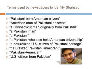 Shahzad’sstory drove U.S. news media to legitimate a “homegrown” terrorism narrativeTerms used by newspapers to identify Shahzad“Pakistani-born American citizen”“American man of Pakistani descent”“a Connecticut man originally from Pakistan”“a Pakistani man”“a Pakistani”“a Pakistani who also held American citizenship”“a naturalized U.S. citizen of Pakistani heritage”“naturalized Pakistani immigrant”“Pakistani-American”“U.S. citizen from Pakistan”