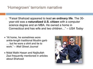 ‘Homegrown’ terrorism narrative“Faisal Shahzad appeared to lead an ordinary life. The 30-year-old was a naturalized U.S. citizen with a computer science degree and an MBA. He owned a home in Connecticut and has wife and two children…” – USA Today●“At home, he sometimes wore ankle-length traditional Muslim garb … but he wore a shirt and tie to work.” – Wall Street Journal●NidalMalikHasan and NajibullahZazi frequently mentioned in articles about Shahzad