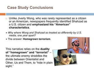 Case Study ConclusionsUnlike Jiverly Wong, who was rarely represented as a citizen or an American, newspapers frequently identified Shahzad as a U.S. citizen and emphasized his “American” characteristics.●Why where Wong and Shahzad so treated so differently by U.S. media, one year apart?●The answer: Homegrown terrorism. This narrative relies on the duality of “homegrown” and “terrorist” – the ultimate enemy straddles the divide between Orientalist and Other, Us and Them, to “hide in plain sight.”