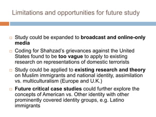 Limitations and opportunities for future studyStudy could be expanded to broadcast and online-only mediaCoding for Shahzad’s grievances against the United States found to be too vague to apply to existing research on representations of domestic terroristsStudy could be applied to existing research and theory on Muslim immigrants and national identity, assimilation vs. multiculturalism (Europe and U.K.) Future critical case studies could further explore the concepts of American vs. Other identity with other prominently covered identity groups, e.g. Latino immigrants 