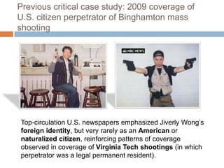 Previous critical case study: 2009 coverage of U.S. citizen perpetrator of Binghamton mass shootingTop-circulation U.S. newspapers emphasized Jiverly Wong’s foreign identity, but very rarely as an American or naturalized citizen, reinforcing patterns of coverage observed in coverage of Virginia Tech shootings (in which perpetrator was a legal permanent resident).