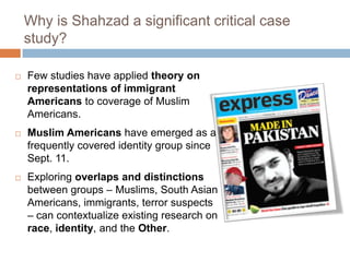 Why is Shahzad a significant critical case study?Few studies have applied theory on representations of immigrant Americans to coverage of Muslim Americans.Muslim Americans have emerged as a frequently covered identity group since Sept. 11.Exploring overlaps and distinctions between groups – Muslims, South Asian Americans, immigrants, terror suspects – can contextualize existing research on race, identity, and the Other.