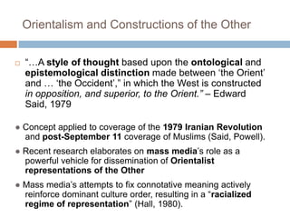 Orientalism and Constructions of the Other“…A style of thought based upon the ontological and epistemological distinction made between ‘the Orient’ and … ‘the Occident’,” in which the West is constructed in opposition, and superior, to the Orient.” – Edward Said, 1979● Concept applied to coverage of the 1979 Iranian Revolution and post-September 11 coverage of Muslims (Said, Powell).● Recent research elaborates on mass media’srole as a powerful vehicle for dissemination of Orientalist representations of the Other● Mass media’s attempts to fix connotative meaning actively reinforce dominant culture order, resulting in a “racialized regime of representation” (Hall, 1980).