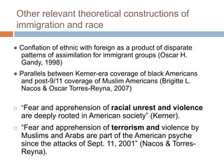 Other relevant theoretical constructions of immigration and race ● Conflation of ethnic with foreign as a product of disparate patterns of assimilation for immigrant groups (Oscar H. Gandy, 1998)● Parallels between Kerner-era coverage of black Americans and post-9/11 coverage of Muslim Americans (Brigitte L. Nacos & Oscar Torres-Reyna, 2007)“Fear and apprehension of racial unrest and violence are deeply rooted in American society” (Kerner).“Fear and apprehension of terrorism and violence by Muslims and Arabs are part of the American psyche since the attacks of Sept. 11, 2001” (Nacos & Torres-Reyna).