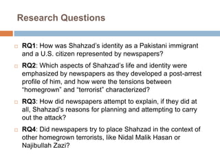 Research QuestionsRQ1: How was Shahzad’s identity as a Pakistani immigrant and a U.S. citizen represented by newspapers?RQ2: Which aspects of Shahzad’s life and identity were emphasized by newspapers as they developed a post-arrest profile of him, and how were the tensions between “homegrown” and “terrorist” characterized? RQ3: How did newspapers attempt to explain, if they did at all, Shahzad’s reasons for planning and attempting to carry out the attack? RQ4: Did newspapers try to place Shahzad in the context of other homegrown terrorists, like NidalMalikHasan or NajibullahZazi? 