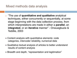 Mixed methods data analysis“The use of quantitative and qualitative analytical techniques, either concurrently or sequentially, at some stage beginning with the data collection process, from which interpretations are made in either a parallel, an integrated, or an iterative manner” - Onwuegbuzie & Teddlie, 2003● Content analysis with quantitative elements: code categories, intercoder reliability, numerical data● Qualitative textual analysis of articles to better understand results of content analysis● Breadth and depth, “representation and legitimation”