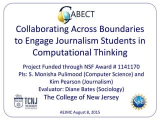 Collaborating Across Boundaries
to Engage Journalism Students in
Computational Thinking
Project Funded through NSF Award # 1141170
PIs: S. Monisha Pulimood (Computer Science) and
Kim Pearson (Journalism)
Evaluator: Diane Bates (Sociology)
The College of New Jersey
AEJMC August 8, 2015
 