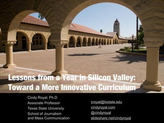 Lessons from a Year in Silicon Valley:
Toward a More Innovative Curriculum
Cindy Royal, Ph.D
Associate Professor
Texas State University
School of Journalism
and Mass Communication
croyal@txstate.edu
cindyroyal.com
@cindyroyal
slideshare.net/cindyroyal
 
