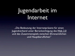 Jugendarbeit im
         Internet
   „Die Bedeutung der Internetpräsenz für einen
Jugendverband unter Berücksichtigung des Web 2.0
und des Zusammenspiels zwischen Ehrenamtlichen
             und Hauptberuﬂichen”
 