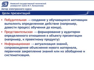 Цели презентаций
• Побудительная → создание у обучающихся мотивации
выполнить определенное действие (например,
довести процесс обучения до конца).
• Представительская → формирование у аудитории
определенного отношения к объекту презентации
(например, к проектному продукту)
• Информационная → актуализация знаний,
сопровождение объяснения нового материала,
первичное закрепление знаний или их обобщение и
систематизация.
 
