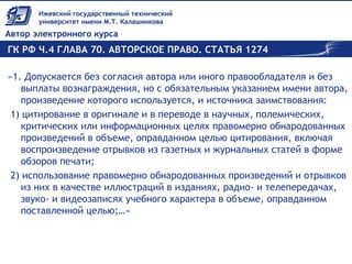 ГК РФ Ч.4 ГЛАВА 70. АВТОРСКОЕ ПРАВО. СТАТЬЯ 1274
«1. Допускается без согласия автора или иного правообладателя и без
выплаты вознаграждения, но с обязательным указанием имени автора,
произведение которого используется, и источника заимствования:
 1) цитирование в оригинале и в переводе в научных, полемических,
критических или информационных целях правомерно обнародованных
произведений в объеме, оправданном целью цитирования, включая
воспроизведение отрывков из газетных и журнальных статей в форме
обзоров печати;
 2) использование правомерно обнародованных произведений и отрывков
из них в качестве иллюстраций в изданиях, радио- и телепередачах,
звуко- и видеозаписях учебного характера в объеме, оправданном
поставленной целью;…»
 