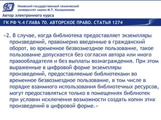 ГК РФ Ч.4 ГЛАВА 70. АВТОРСКОЕ ПРАВО. СТАТЬЯ 1274
«2. В случае, когда библиотека предоставляет экземпляры
произведений, правомерно введенные в гражданский
оборот, во временное безвозмездное пользование, такое
пользование допускается без согласия автора или иного
правообладателя и без выплаты вознаграждения. При этом
выраженные в цифровой форме экземпляры
произведений, предоставляемые библиотеками во
временное безвозмездное пользование, в том числе в
порядке взаимного использования библиотечных ресурсов,
могут предоставляться только в помещениях библиотек
при условии исключения возможности создать копии этих
произведений в цифровой форме.»
 