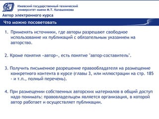 Что можно посоветовать
1. Применять источники, где авторы разрешают свободное
использование их публикаций с обязательным указанием на
авторство.
2. Кроме понятия «автор», есть понятие "автор-составитель".
3. Получить письменное разрешение правообладателя на размещение
конкретного контента в курсе (главы 3, или иллюстрации на стр. 185
- и т.п., полный перечень).
4. При размещении собственных авторских материалов в общий доступ
надо понимать: правовладельцем является организация, в которой
автор работает и осуществляет публикации.
 