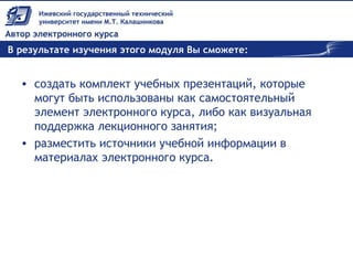 В результате изучения этого модуля Вы сможете:
• создать комплект учебных презентаций, которые
могут быть использованы как самостоятельный
элемент электронного курса, либо как визуальная
поддержка лекционного занятия;
• разместить источники учебной информации в
материалах электронного курса.
 