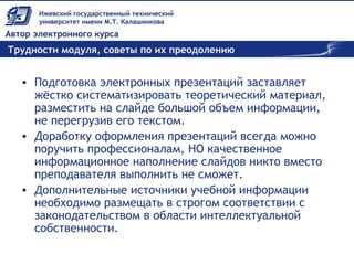 Трудности модуля, советы по их преодолению
• Подготовка электронных презентаций заставляет
жёстко систематизировать теоретический материал,
разместить на слайде большой объем информации,
не перегрузив его текстом.
• Доработку оформления презентаций всегда можно
поручить профессионалам, НО качественное
информационное наполнение слайдов никто вместо
преподавателя выполнить не сможет.
• Дополнительные источники учебной информации
необходимо размещать в строгом соответствии с
законодательством в области интеллектуальной
собственности.
 