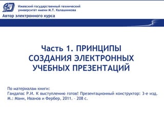 Часть 1. ПРИНЦИПЫ
СОЗДАНИЯ ЭЛЕКТРОННЫХ
УЧЕБНЫХ ПРЕЗЕНТАЦИЙ
По материалам книги:
Гандапас Р.И. К выступлению готов! Презентационный конструктор: 3-е изд.
М.: Манн, Иванов и Фербер, 2011. – 208 с.
 