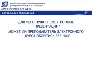Вопросы для обсуждения
ДЛЯ ЧЕГО НУЖНЫ ЭЛЕКТРОННЫЕ
ПРЕЗЕНТАЦИИ?
МОЖЕТ ЛИ ПРЕПОДАВАТЕЛЬ ЭЛЕКТРОННОГО
КУРСА ОБОЙТИСЬ БЕЗ НИХ?
 