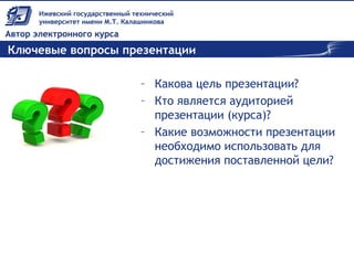 Ключевые вопросы презентации
– Какова цель презентации?
– Кто является аудиторией
презентации (курса)?
– Какие возможности презентации
необходимо использовать для
достижения поставленной цели?
 
