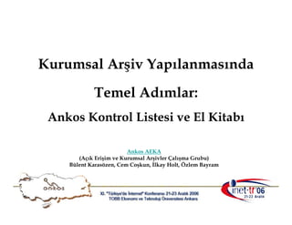 Kurumsal Arşiv Yapılanmasında
            Temel Adımlar:
 Ankos Kontrol Listesi ve El Kitabı

                         Ankos AEKA
       (Açık Erişim ve Kurumsal Arşivler Çalışma Grubu)
    Bülent Karasözen, Cem Coşkun, İlkay Holt, Özlem Bayram
 