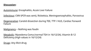 Discussion:
Autoimmune: Encephalitis, Acute Liver Failure
Infectious: CMV (PCR was sent), Rickettsia, Meningoencephalitis, Parvovirus
Degenerative: Carotid dissection during TEE, TTP / HUS, Cardiac Forward
Failure
Malignancy – Nothing was foudn
Metabolic: Myxedema Coma (normal TSH in 16/12/24), Vitamin B-12
Deficiency (high values in 16/12/24)
Drugs: Any illicit drug
 