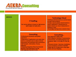 AEKRA Consulting
SERVICES

Technology Cloud

IT Staffing
Our service delivery is based on right person,
right budget and right place.

Consulting

•Professional consultants with global
experience.
•Understand IT Applications and make them
work in a seamless way to reduce manual
interactions and automate inter-connections.
•GAP Analysis Information, Process,
Objective
•Designing Integration Flows For Financial
Revenue, Fleet Operations and HR
•SAP Upgrades from R/3 To ECC.

•Setting up infrastructure as a service based
on open stack products
•Create a secure private clouds hosted on
client’s dedicated IT infrastructure as
elastic cloud in our class A datacenters in
Pakistan or USA.
•Knowledge sharing across customer base.

Consulting…

•Data Migration LSMW, BDC.
•RICEF (Reports, Interfaces, Customization,
Enhancements, Forms)Development and
Standards. CRM, FI, CO, MM, PP, PM, HR,
SD.
•Enterprise Portals: Overview, Installation
& post installation of SAP EP, ESS/MSS
•Single Sign On Configuration using Login
Tickets and User Mapping.

 