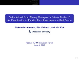Introduction
                    Research design
                            Results
                         Conclusion




 Value Added From Money Managers in Private Markets?
An Examination of Pension Fund Investments in Real Estate

      Aleksandar Andonov, Piet Eichholtz and Nils Kok




                Rotman ICPM Discussion Forum
                        June 6, 2012




                                                            1 / 25
 