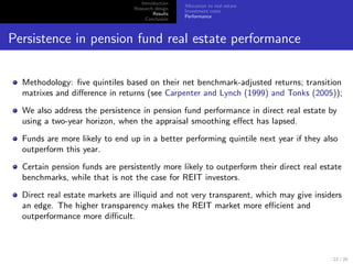 Introduction
                                                   Allocation to real estate
                                 Research design
                                                   Investment costs
                                         Results
                                                   Performance
                                      Conclusion



Persistence in pension fund real estate performance


  Methodology: ﬁve quintiles based on their net benchmark-adjusted returns; transition
  matrixes and diﬀerence in returns (see Carpenter and Lynch (1999) and Tonks (2005));

  We also address the persistence in pension fund performance in direct real estate by
  using a two-year horizon, when the appraisal smoothing eﬀect has lapsed.

  Funds are more likely to end up in a better performing quintile next year if they also
  outperform this year.

  Certain pension funds are persistently more likely to outperform their direct real estate
  benchmarks, while that is not the case for REIT investors.

  Direct real estate markets are illiquid and not very transparent, which may give insiders
  an edge. The higher transparency makes the REIT market more eﬃcient and
  outperformance more diﬃcult.



                                                                                        22 / 25
 