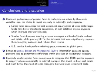 Introduction
                                  Research design   Conclusion
                                          Results   Practical implications
                                       Conclusion



Conclusions and discussion

1   Costs and performance of pension funds in real estate are driven by three main
    variables: size, the choice to invest internally or externally, and geography.
         Larger funds can access the best investment opportunities at lower costs; larger
         funds have better monitoring capabilities, or even establish internal divisions,
         which improves their performance;
         Smaller funds focus on selecting external managers and fund-of-funds in direct
         real estate, while ignoring REITs; this increases their costs signiﬁcantly, exposes
         them to agency problems and reduces their returns.
         U.S. pension funds perform relatively poor, compared to global peers.
2   Similar to Lerner, Schoar and Wongsunwai (2007): information gaps and agency
    problems lead to performance diﬀerences within one class of institutional investors.
3   Especially smaller pension funds do not seem to recognize that REITs provide exposure
    to property returns comparable to external managers that invest in direct real estate,
    and much better than fund-of-funds managers, but with lower investment costs.

                                                                                           23 / 25
 