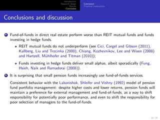 Introduction
                                   Research design   Conclusion
                                           Results   Practical implications
                                        Conclusion



Conclusions and discussion

4   Fund-of-funds in direct real estate perform worse than REIT mutual funds and funds
    investing in hedge funds.
         REIT mutual funds do not underperform (see Cici, Corgel and Gibson (2011),
         Kallberg, Liu and Trzcinka (2000), Chiang, Kozhevnikov, Lee and Wisen (2008)
         and Hartzell, M¨hlhofer and Titman (2010));
                         u
         Funds investing in hedge funds deliver small alphas, albeit sporadically (Fung,
         Hsieh, Naik and Ramadorai (2008)).
5   It is surprising that small pension funds increasingly use fund-of-funds services.
    Consistent behavior with the Lakonishok, Shleifer and Vishny (1992) model of pension
    fund portfolio management: despite higher costs and lower returns, pension funds will
    maintain a preference for external management and fund-of-funds, as a way to shift
    responsibility for potentially poor performance, and even to shift the responsibility for
    poor selection of managers to the fund-of-funds.


                                                                                           24 / 25
 