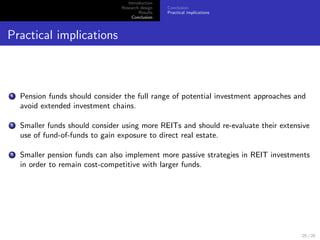 Introduction
                                 Research design   Conclusion
                                         Results   Practical implications
                                      Conclusion



Practical implications



1   Pension funds should consider the full range of potential investment approaches and
    avoid extended investment chains.

2   Smaller funds should consider using more REITs and should re-evaluate their extensive
    use of fund-of-funds to gain exposure to direct real estate.

3   Smaller pension funds can also implement more passive strategies in REIT investments
    in order to remain cost-competitive with larger funds.




                                                                                      25 / 25
 