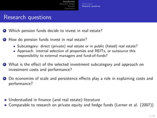 Introduction
                                  Research design   Motivation
                                          Results   Research questions
                                       Conclusion



Research questions
1   Which pension funds decide to invest in real estate?
2   How do pension funds invest in real estate?
        Subcategory: direct (private) real estate or in public (listed) real estate?
        Approach: internal selection of properties and REITs, or outsource this
        responsibility to external managers and fund-of-funds?

3   What is the eﬀect of the selected investment subcategory and approach on
    investment costs and performance?
4   Do economies of scale and persistence eﬀects play a role in explaining costs and
    performance?


    Understudied in ﬁnance (and real estate) literature
    Comparable to research on private equity and hedge funds (Lerner et al. (2007))

                                                                                       3 / 25
 