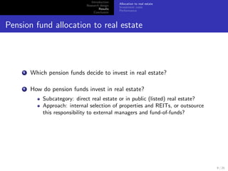 Introduction
                                                Allocation to real estate
                              Research design
                                                Investment costs
                                      Results
                                                Performance
                                   Conclusion



Pension fund allocation to real estate




     1   Which pension funds decide to invest in real estate?

     2   How do pension funds invest in real estate?
             Subcategory: direct real estate or in public (listed) real estate?
             Approach: internal selection of properties and REITs, or outsource
             this responsibility to external managers and fund-of-funds?




                                                                                  9 / 25
 