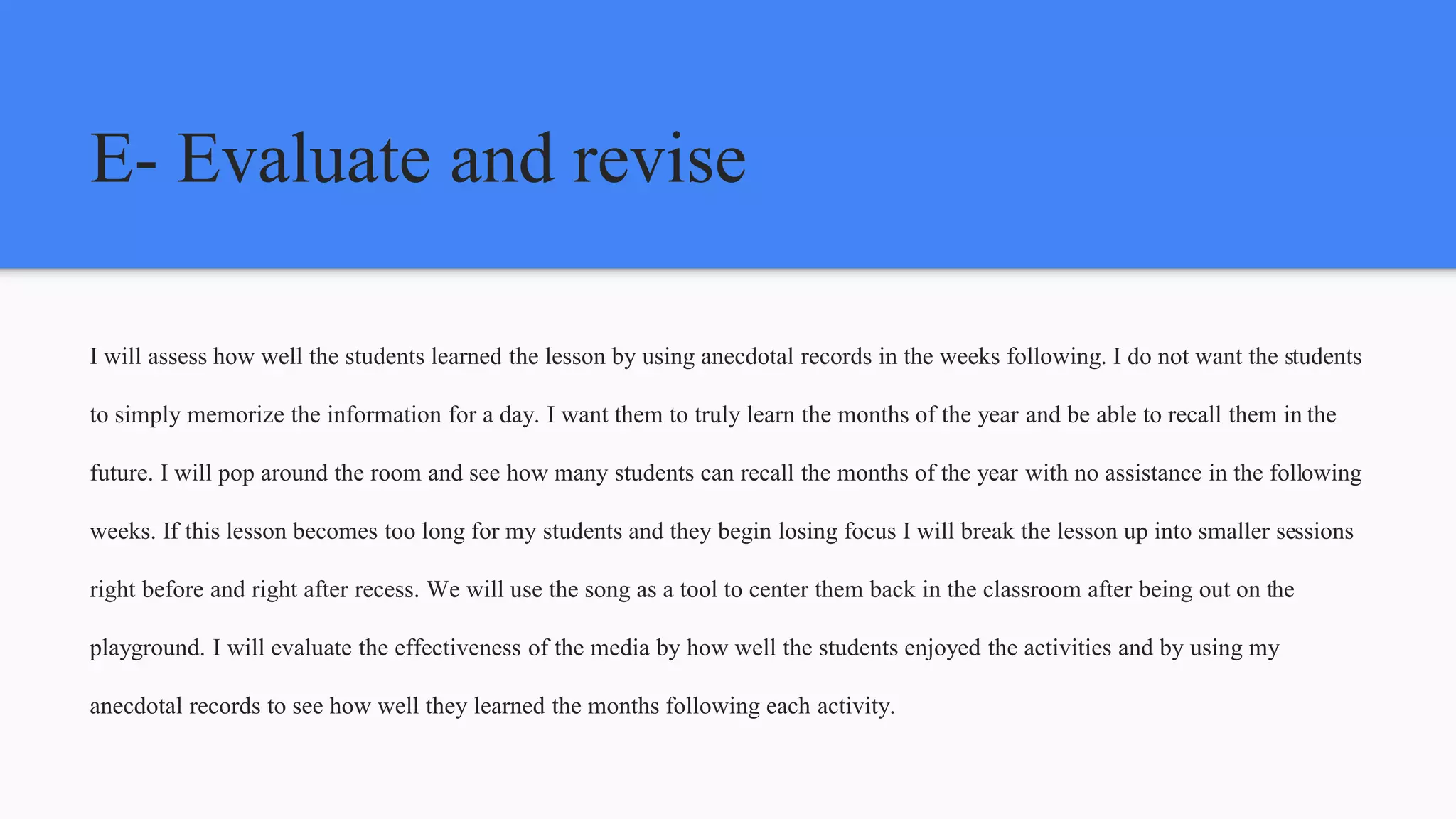 E- Evaluate and revise
I will assess how well the students learned the lesson by using anecdotal records in the weeks following. I do not want the students
to simply memorize the information for a day. I want them to truly learn the months of the year and be able to recall them in the
future. I will pop around the room and see how many students can recall the months of the year with no assistance in the following
weeks. If this lesson becomes too long for my students and they begin losing focus I will break the lesson up into smaller sessions
right before and right after recess. We will use the song as a tool to center them back in the classroom after being out on the
playground. I will evaluate the effectiveness of the media by how well the students enjoyed the activities and by using my
anecdotal records to see how well they learned the months following each activity.
 