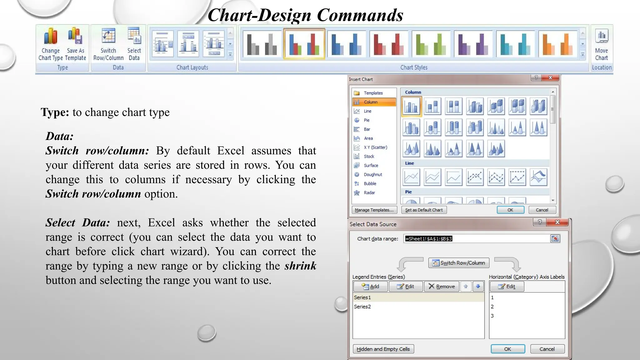 Chart-Design Commands
Type: to change chart type
Data:
Switch row/column: By default Excel assumes that
your different data series are stored in rows. You can
change this to columns if necessary by clicking the
Switch row/column option.
Select Data: next, Excel asks whether the selected
range is correct (you can select the data you want to
chart before click chart wizard). You can correct the
range by typing a new range or by clicking the shrink
button and selecting the range you want to use.
 