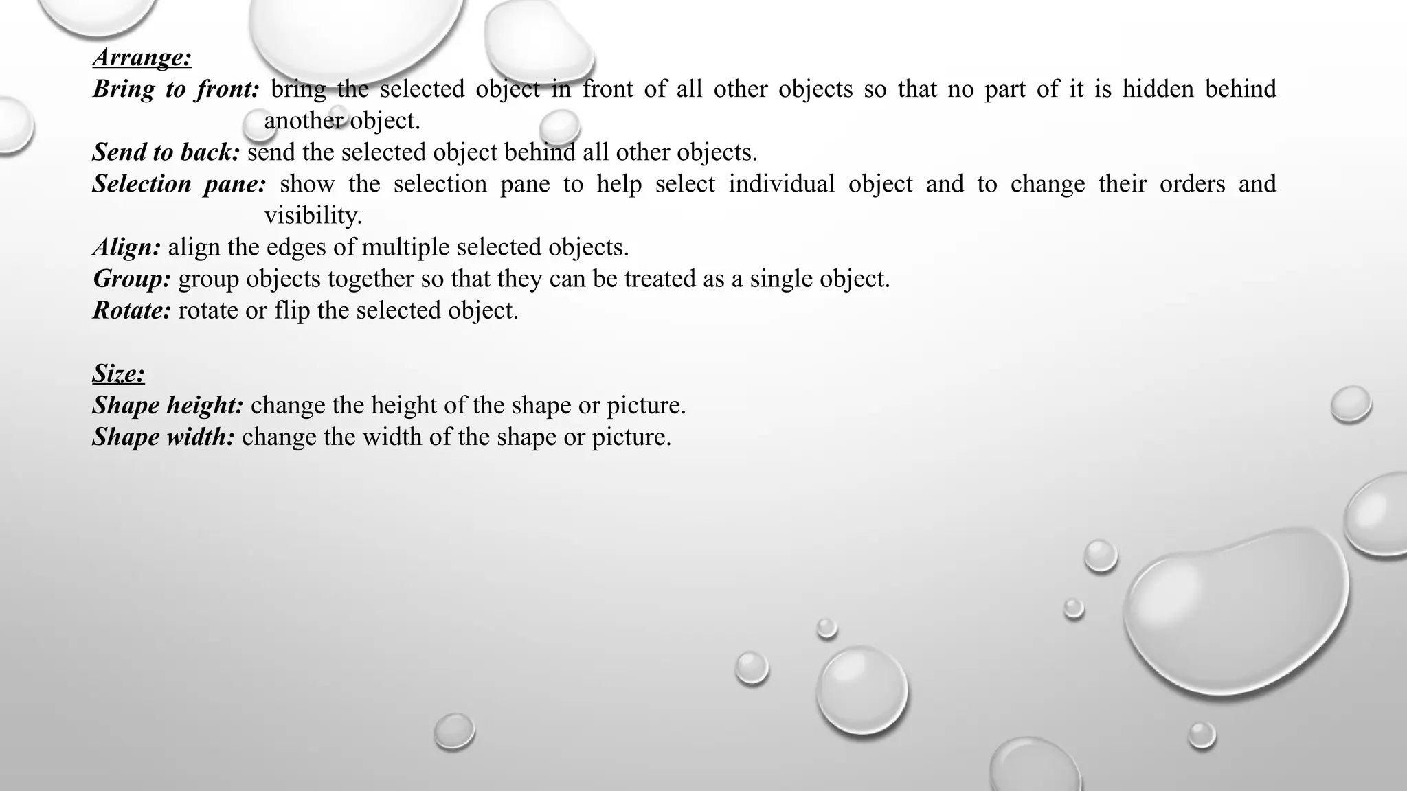 Arrange:
Bring to front: bring the selected object in front of all other objects so that no part of it is hidden behind
another object.
Send to back: send the selected object behind all other objects.
Selection pane: show the selection pane to help select individual object and to change their orders and
visibility.
Align: align the edges of multiple selected objects.
Group: group objects together so that they can be treated as a single object.
Rotate: rotate or flip the selected object.
Size:
Shape height: change the height of the shape or picture.
Shape width: change the width of the shape or picture.
 