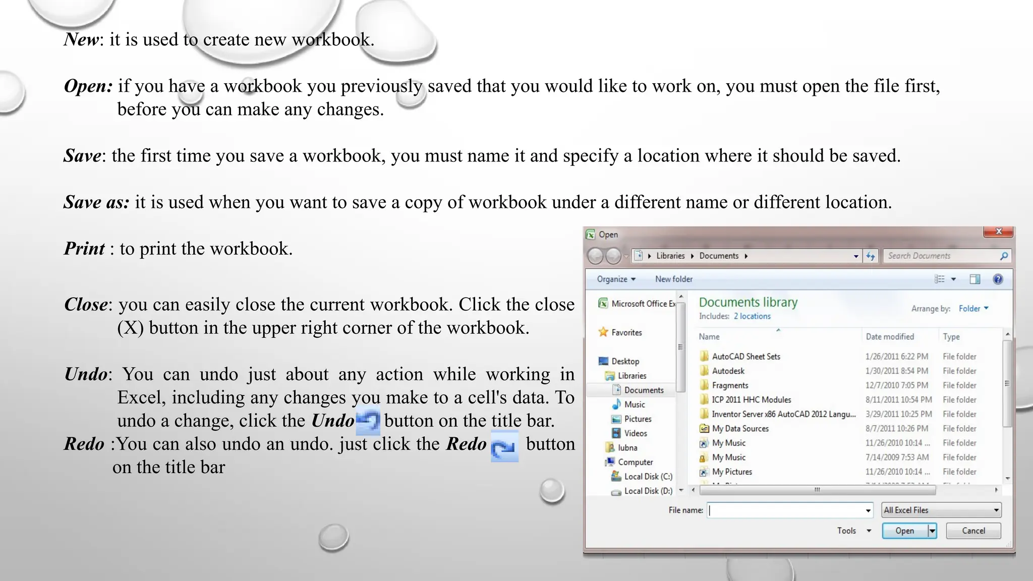 New: it is used to create new workbook.
Open: if you have a workbook you previously saved that you would like to work on, you must open the file first,
before you can make any changes.
Save: the first time you save a workbook, you must name it and specify a location where it should be saved.
Save as: it is used when you want to save a copy of workbook under a different name or different location.
Print : to print the workbook.
Close: you can easily close the current workbook. Click the close
(X) button in the upper right corner of the workbook.
Undo: You can undo just about any action while working in
Excel, including any changes you make to a cell's data. To
undo a change, click the Undo button on the title bar.
Redo :You can also undo an undo. just click the Redo button
on the title bar
 