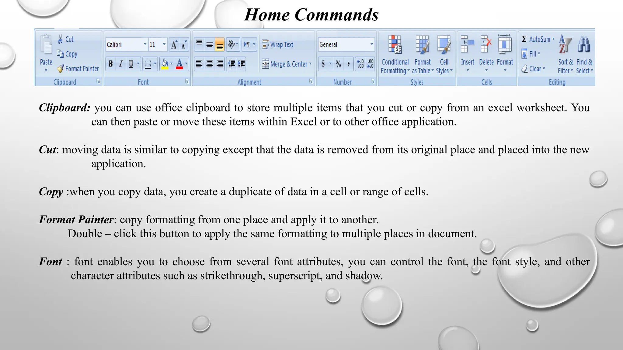 Home Commands
Clipboard: you can use office clipboard to store multiple items that you cut or copy from an excel worksheet. You
can then paste or move these items within Excel or to other office application.
Cut: moving data is similar to copying except that the data is removed from its original place and placed into the new
application.
Copy :when you copy data, you create a duplicate of data in a cell or range of cells.
Format Painter: copy formatting from one place and apply it to another.
Double – click this button to apply the same formatting to multiple places in document.
Font : font enables you to choose from several font attributes, you can control the font, the font style, and other
character attributes such as strikethrough, superscript, and shadow.
 