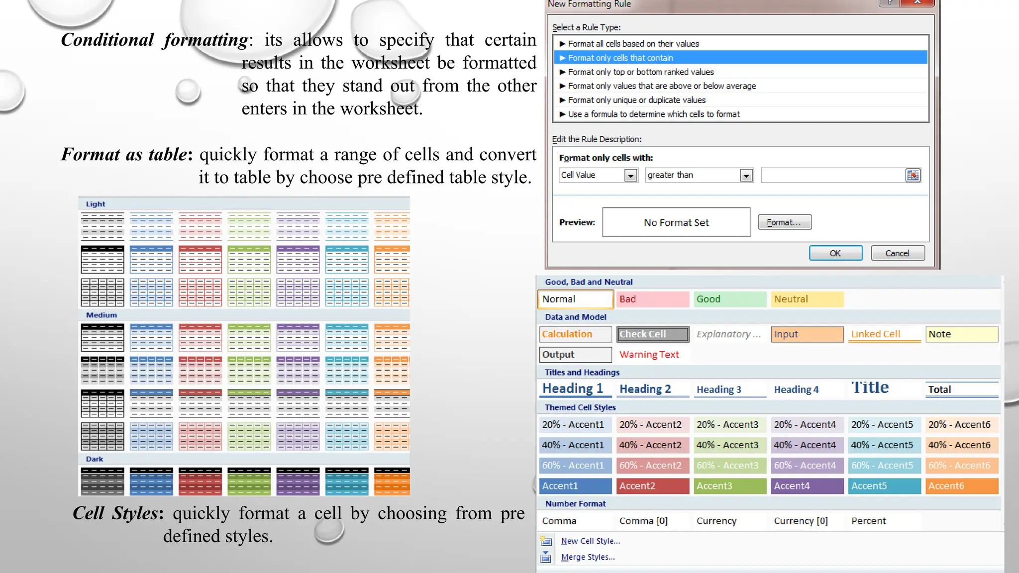 Conditional formatting: its allows to specify that certain
results in the worksheet be formatted
so that they stand out from the other
enters in the worksheet.
Format as table: quickly format a range of cells and convert
it to table by choose pre defined table style.
Cell Styles: quickly format a cell by choosing from pre
defined styles.
 