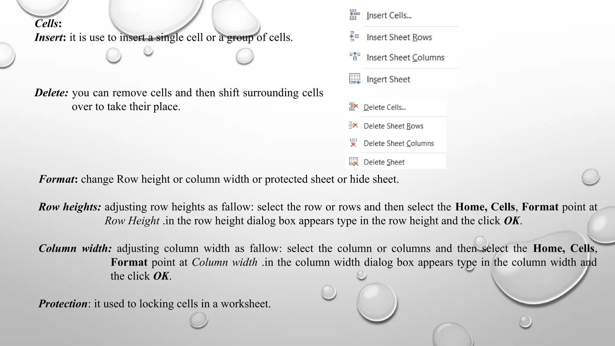 Cells:
Insert: it is use to insert a single cell or a group of cells.
Delete: you can remove cells and then shift surrounding cells
over to take their place.
Format: change Row height or column width or protected sheet or hide sheet.
Row heights: adjusting row heights as fallow: select the row or rows and then select the Home, Cells, Format point at
Row Height .in the row height dialog box appears type in the row height and the click OK.
Column width: adjusting column width as fallow: select the column or columns and then select the Home, Cells,
Format point at Column width .in the column width dialog box appears type in the column width and
the click OK.
Protection: it used to locking cells in a worksheet.
 