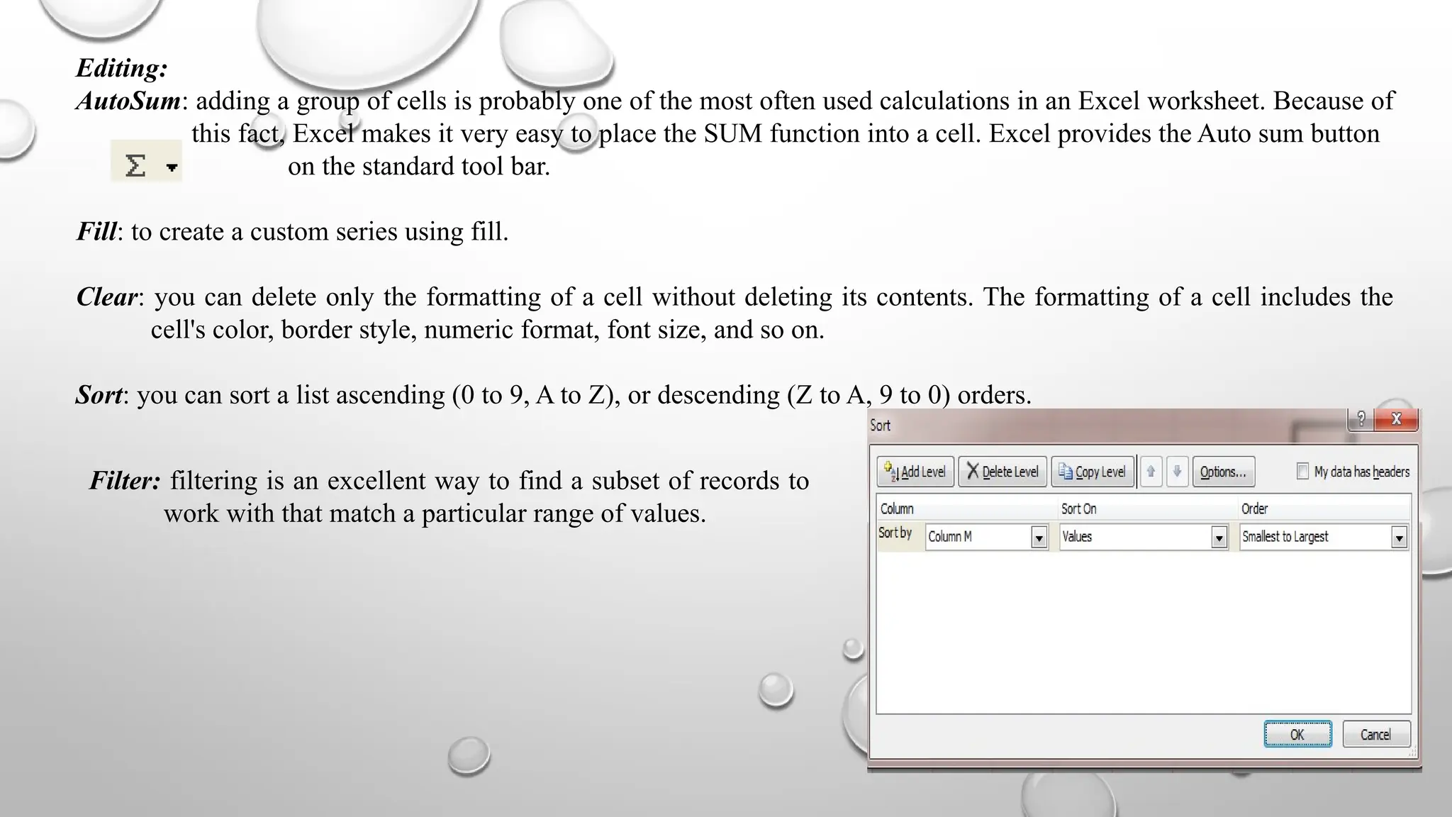 Editing:
AutoSum: adding a group of cells is probably one of the most often used calculations in an Excel worksheet. Because of
this fact, Excel makes it very easy to place the SUM function into a cell. Excel provides the Auto sum button
on the standard tool bar.
Fill: to create a custom series using fill.
Clear: you can delete only the formatting of a cell without deleting its contents. The formatting of a cell includes the
cell's color, border style, numeric format, font size, and so on.
Sort: you can sort a list ascending (0 to 9, A to Z), or descending (Z to A, 9 to 0) orders.
Filter: filtering is an excellent way to find a subset of records to
work with that match a particular range of values.
 