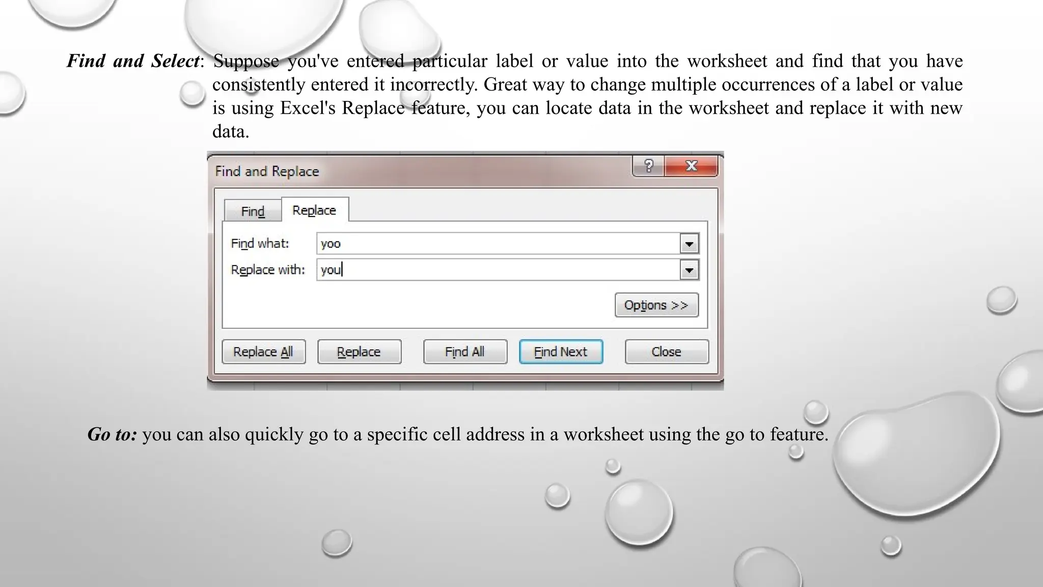 Find and Select: Suppose you've entered particular label or value into the worksheet and find that you have
consistently entered it incorrectly. Great way to change multiple occurrences of a label or value
is using Excel's Replace feature, you can locate data in the worksheet and replace it with new
data.
Go to: you can also quickly go to a specific cell address in a worksheet using the go to feature.
 