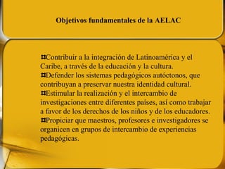 Contribuir a la integración de Latinoamérica y el Caribe, a través de la educación y la cultura. Defender los sistemas pedagógicos autóctonos, que contribuyan a preservar nuestra identidad cultural. Estimular la realización y el intercambio de investigaciones entre diferentes países, así como trabajar a favor de los derechos de los niños y de los educadores. Propiciar que maestros, profesores e investigadores se organicen en grupos de intercambio de experiencias pedagógicas. Objetivos fundamentales de la AELAC 