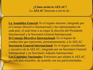 La Asamblea General :  Es el órgano máximo, integrado por el Consejo Directivo Internacional y los representantes de cada país, el cual tiene a su cargo la elección del Presidente Internacional y la Secretaría General Internacional. El Consejo Directivo Internacional :  Es el órgano de conducción que representa, permanentemente, a la AELAC. Secretaría General Internacional :  Es el órgano coordinador y ejecutivo de la AELAC, integrado por un Secretario General Internacional y un Secretario Adjunto Internacional. Los Capítulos Nacionales :  Estructura que adopta la AELAC en cada país miembro, de acuerdo con sus particularidades. ¿Cómo actúa la AELAC? La  AELAC  funciona a través de : 